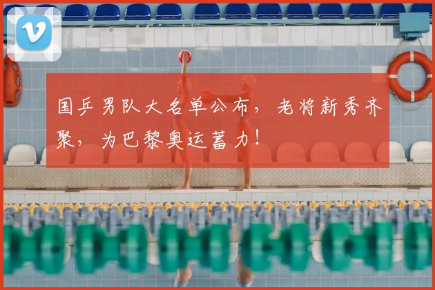 国乒男队大名单公布，老将新秀齐聚，为巴黎奥运蓄力！