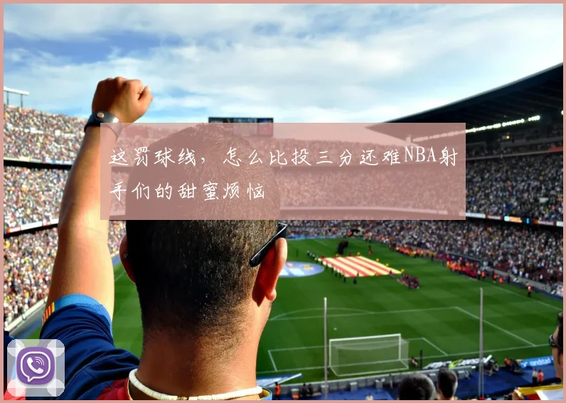 这罚球线，怎么比投三分还难NBA射手们的甜蜜烦恼
