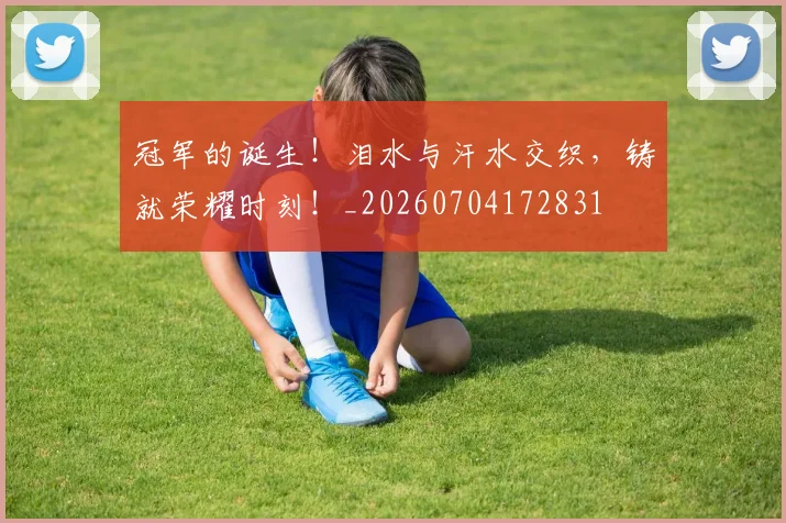 冠军的诞生！泪水与汗水交织，铸就荣耀时刻！_20260704172831