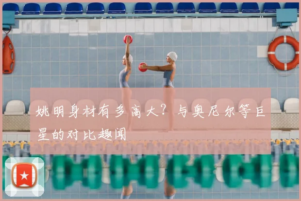 姚明身材有多高大？与奥尼尔等巨星的对比趣闻