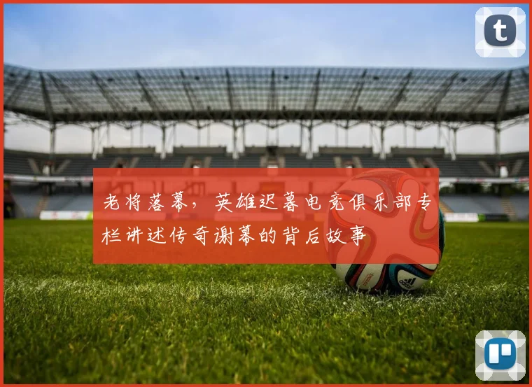 老将落幕，英雄迟暮电竞俱乐部专栏讲述传奇谢幕的背后故事