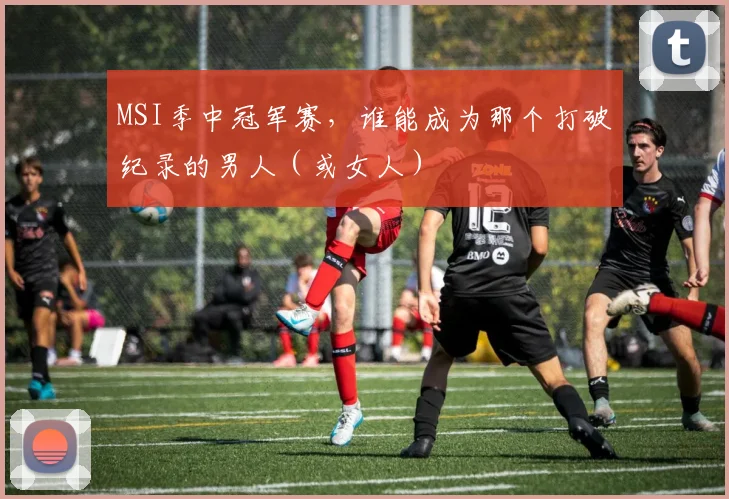 MSI季中冠军赛，谁能成为那个打破纪录的男人（或女人）
