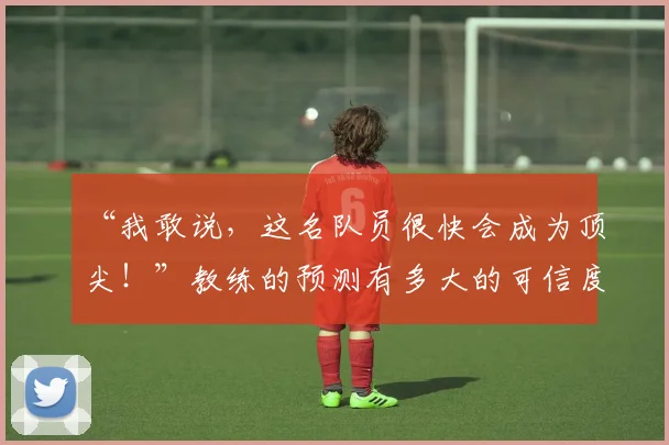“我敢说，这名队员很快会成为顶尖！”教练的预测有多大的可信度_20260702172701