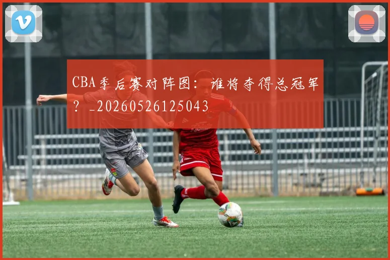 CBA季后赛对阵图：谁将夺得总冠军？_20260526125043