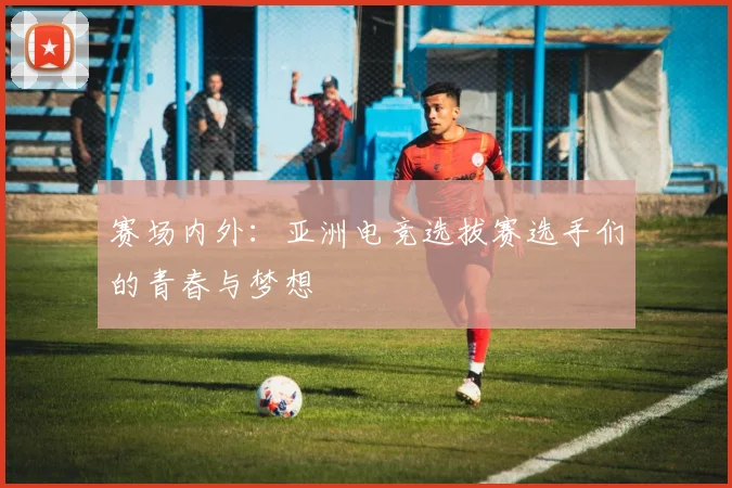 赛场内外:亚洲电竞选拔赛选手们的青春与梦想