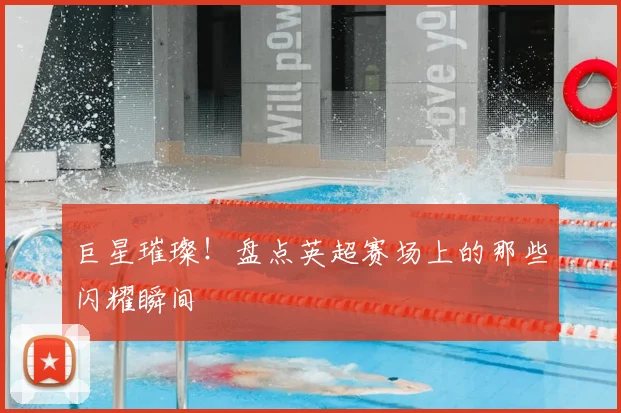 巨星璀璨！盘点英超赛场上的那些闪耀瞬间