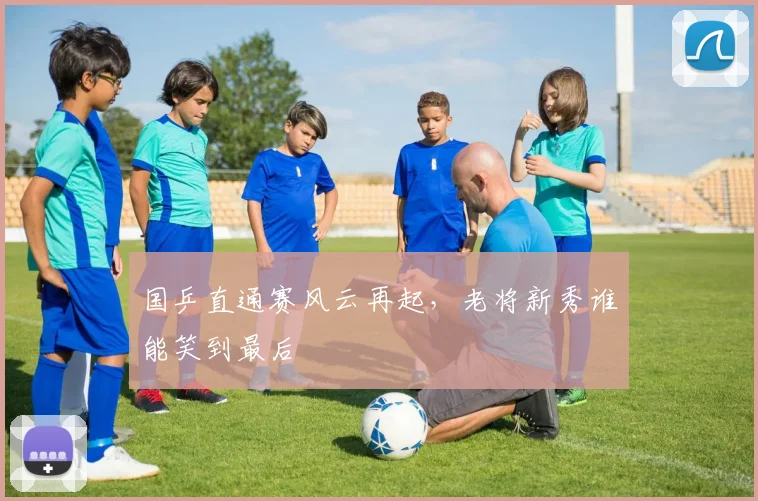 国乒直通赛风云再起，老将新秀谁能笑到最后