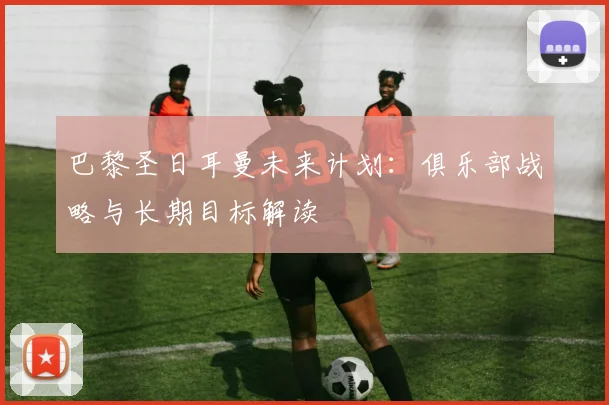 巴黎圣日耳曼未来计划：俱乐部战略与长期目标解读