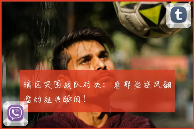 暗区突围战队对决：看那些逆风翻盘的经典瞬间！