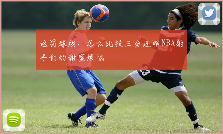 这罚球线，怎么比投三分还难NBA射手们的甜蜜烦恼