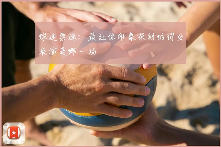 球迷票选：最让你印象深刻的得分表演是哪一场