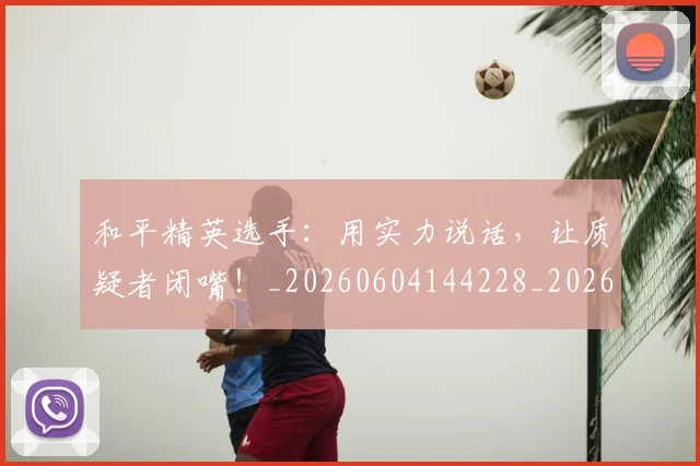 和平精英选手:用实力说话,让质疑者闭嘴!_20260604144228_20260707012630