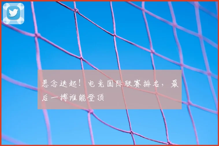 悬念迭起！电竞国际联赛排名，最后一搏谁能登顶
