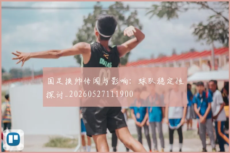 国足换帅传闻与影响：球队稳定性探讨_20260527111900